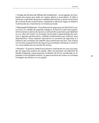 SEgURANÇA




• Criação da Carreira de Oficiais de Condicional – encarregados da fisca-
lização dos presos que estão em regime aberto e semi-aberto. A idéia é
fomentar a aplicação de penas e medidas alternativas, criando mecanismos
de controle de seu cumprimento, ampliando a oferta de vagas no estado e
incentivando seu crescimento na iniciativa privada.
• Valorização Profissional – O profissional de segurança em São Paulo é vis-
to como um cidadão de segunda categoria. É preciso mudar este quadro,
reformulando os planos de carreira e valorizando os policiais que trabalham
na rua, além de investir na formação continuada e especializada dos poli-
ciais e agentes penitenciários, medidas fundamentais para melhorar seus
desempenhos. Outro aspecto importante é o aumento da segurança e a
melhoria das condições de trabalho dos profissionais da área. Isso implica
em fornecer equipamentos de segurança e proteção individuais e construir
um novo padrão para as escalas de serviço.
• Parceria – O governo federal será parceiro importante em uma nova ges-
tão da segurança pública do estado. Além de participar do Gabinete de
Gestão Integrada, nossa proposta é trabalhar de forma coordenada na re-
pressão à criminalidade violenta, no gerenciamento de crises e no combate       67
à lavagem de dinheiro e à corrupção.
 