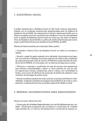 POLíTICA SOCIAL, INCLUSÃO E CIDADANIA




1. ASSiSTÊnciA SOciAL




A política estadual para a Assistência Social em São Paulo mostra-se descompro-
missada com as mudanças constitucionais regulamentadas pela Lei Orgânica da
Assistência Social (LOAS). Seu desempenho é sofrível e descomprometido com os
direitos à proteção social não contributiva dos cidadãos em risco de vulnerabilidade
social. A gestão da Assistência Social mostra seu atraso por não aderir ao Sistema
Único de Assistência Social (SUAS) e à política de direitos determinada pela Consti-
tuição e pela Política Nacional de Assistência Social (PNAS), de 2004.

Nossas principais propostas para superação desse quadro:

 • Consolidar o Sistema Único de Assistência Social, em todos os municípios e
 regiões.
                                                                                                     69
 • Garantir o papel do gestor estadual como efetivador da proteção social espe-
 cial, promovendo a instalação de serviços regionais de média e alta complexida-
 de, especialmente pela rede de Centros de Referência Especializados de Assis-
 tência Social (CREAS), em articulação com os sistemas de segurança e justiça.
 • Direcionar a expansão e qualificação da rede de serviços sócio-assistenciais
 para enfrentar vulnerabilidades e reduzir os riscos inerentes ao ciclo de vida,
 em especial para crianças, adolescentes, jovens e idosos, com centralidade na
 família, como ponto de referência da construção de direitos de cidadania e eixo
 unificador da estratégia da política social.
 • Articular as políticas estaduais de modo a priorizar os serviços às famílias em vulne-
 rabilidade, ampliando resultados do programa de transferência de renda e, princi-
 palmente, no desenvolvimento de uma política regional de trabalho e renda.




2. MedidAS SOciOedUcATiVAS PARA AdOLeScenTeS


Nossas principais idéias-força são:
 • Construção de Unidades Regionalizadas com até 40 adolescentes por uni-
 dade – Desativação progressiva dos complexos e substituição de unidades
 regionalizadas de, no máximo, 40 adolescentes e constituída de espaços re-
 