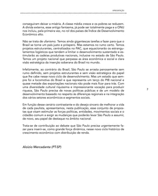 APRESENTAÇÃO




conseguiram deixar a miséria. A classe média cresce e os pobres se reduzem.
A dívida externa, esse antigo fantasma, já pode ser totalmente paga e a ONU
nos incluiu, pela primeira vez, no rol dos países de Índice de Desenvolvimento
Econômico alto.

Não se trata de ufanismo. Temos ainda gigantescas tarefas a fazer para que o
Brasil se torne um país justo e próspero. Mas estamos no rumo certo. Temos
projetos estruturantes, centralizados no PAC, que equacionarão os estrangu-
lamentos logísticos que tendem a limitar o desenvolvimento sustentado e es-
timularão as cadeias produtivas nacionais, inclusive no estado de São Paulo.
Temos um projeto nacional que perpassa as área econômica e social e clara
visão estratégica da inserção soberana do Brasil no mundo.

Infelizmente, ao contrário do Brasil, São Paulo se arrasta penosamente sem
rumo definido, sem projetos estruturantes e sem visão estratégica do papel
que lhe cabe nesse novo ciclo de desenvolvimento. Mas um estado que sem-
pre foi a locomotiva do Brasil e que representa um terço do PIB nacional e
quase metade das exportações nacionais não pode mais ficar para trás. Com
uma diversidade cultural riquíssima e impressionante vocação para produzir
riqueza, São Paulo precisa de novas políticas públicas e de um modelo de            7
desenvolvimento baseado no respeito às diferenças regionais e na integração
dos vários setores econômicos e segmentos sociais.

Em função desse cenário contrastante e do desejo sincero de melhorar a vida
de cada paulista, apresentamos, nesta publicação, esse conjunto de propos-
tas que visam estimular as forças políticas, entidades, movimentos sociais e o
cidadão comum a exigir as mudanças que poderão levar São Paulo a assumir,
de novo, seu papel de destaque no âmbito nacional.

Trata-se de contribuição ao debate que São Paulo precisa urgentemente fa-
zer para inserir-se, como grande força dinâmica, nesse novo ciclo histórico de
crescimento econômico com distribuição de renda.



Aloizio Mercadante (PT-SP)
 