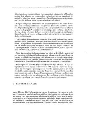 POLíTICA SOCIAL, INCLUSÃO E CIDADANIA




 sidenciais denominados módulos, com capacidade não superior a 15 adoles-
 centes. Será adotado um novo modelo pedagógico, com a prevalência do
 conteúdo educativo sobre os punitivos. Os adolescentes serão separados
 por compleição física, idade e gravidade do ato infracional.
 • A regionalização do atendimento em unidades próximas dos locais de mo-
 radia será adotada para facilitar a recuperação de vínculos familiares e afeti-
 vos. O projeto arquitetônico deve respeitar a dignidade humana e refletir o
 projeto pedagógico. A unidade deve ter espaços para realização de ativida-
 des esportivas, culturais e de lazer, promovendo a integração e socialização.
 Os adolescentes primários terão prioridade de atendimento nas novas uni-
 dades regionalizadas.
 • Criar Núcleos de Atendimento Integrado (NAI), onde será realizado o aten-
 dimento inicial, referente à apuração do ato infracional atribuído ao adoles-
 cente. Os órgãos que integram esse procedimento deverão estar instalados
 em um mesmo local para integrar as ações de cada órgão: Secretaria de
 Segurança Pública, Ministério Público, Defensoria Pública, Justiça Especiali-
 zada em Infância e Juventude e Assistência Social.
 • Plano de Atendimento Personalizado por Idade e Gravidade, garantindo                        71
 um atendimento individualizado para cada adolescente. De acordo com a
 idade e gravidade da situação de cada adolescente, o modelo de gestão in-
 tegral proposto prevê medidas de três naturezas: internação; semiliberdade;
 e semi-aberto (liberdade assistida e prestação de serviços à comunidade).
 • Priorização das Medidas Socioeducativas em Meio Aberto – A ação in-
 tegrada dos vários órgãos no âmbito dos NAIs buscará a aplicação excep-
 cional da internação e priorização das medidas socioeducativas em meio
 aberto (liberdade assistida e prestação de serviços à comunidade), visando a
 reconstrução do projeto de vida. O esforço deve ser feito com o objetivo de
 prestar o atendimento aos adolescentes das medidas em meio aberto nos
 próprios municípios, com o apoio financeiro do governo do estado.


3. eSPORTe e LAZeR


Após 12 anos, São Paulo apresenta marcas de destaque no esporte e no la-
zer. É necessário que haja políticas públicas interligadas entre diversas áreas
do estado com outros entes da administração pública, tanto federal quanto
municipais, e entidades representantes da sociedade. As escolas devem não
só melhorar a qualidade do ensino, mas se tornar pólos de aglutinação da
comunidade no exercício da cidadania. O esporte precisa ser valorizado como
 