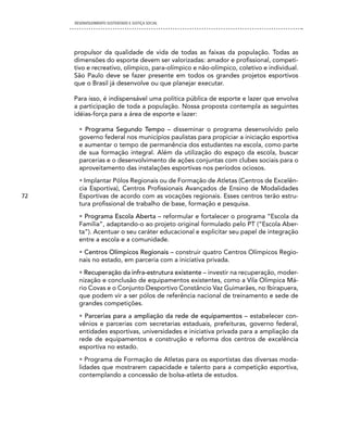 DESENVOLVIMENTO SUSTENTADO E JUSTIÇA SOCIAL




     propulsor da qualidade de vida de todas as faixas da população. Todas as
     dimensões do esporte devem ser valorizadas: amador e profissional, competi-
     tivo e recreativo, olímpico, para-olímpico e não-olímpico, coletivo e individual.
     São Paulo deve se fazer presente em todos os grandes projetos esportivos
     que o Brasil já desenvolve ou que planejar executar.

     Para isso, é indispensável uma política pública de esporte e lazer que envolva
     a participação de toda a população. Nossa proposta contempla as seguintes
     idéias-força para a área de esporte e lazer:

       • Programa Segundo Tempo – disseminar o programa desenvolvido pelo
       governo federal nos municípios paulistas para propiciar a iniciação esportiva
       e aumentar o tempo de permanência dos estudantes na escola, como parte
       de sua formação integral. Além da utilização do espaço da escola, buscar
       parcerias e o desenvolvimento de ações conjuntas com clubes sociais para o
       aproveitamento das instalações esportivas nos períodos ociosos.
       • Implantar Pólos Regionais ou de Formação de Atletas (Centros de Excelên-
       cia Esportiva), Centros Profissionais Avançados de Ensino de Modalidades
72     Esportivas de acordo com as vocações regionais. Esses centros terão estru-
       tura profissional de trabalho de base, formação e pesquisa.
       • Programa Escola Aberta – reformular e fortalecer o programa “Escola da
       Família”, adaptando-o ao projeto original formulado pelo PT (“Escola Aber-
       ta”). Acentuar o seu caráter educacional e explicitar seu papel de integração
       entre a escola e a comunidade.
       • Centros Olímpicos Regionais – construir quatro Centros Olímpicos Regio-
       nais no estado, em parceria com a iniciativa privada.
       • Recuperação da infra-estrutura existente – investir na recuperação, moder-
       nização e conclusão de equipamentos existentes, como a Vila Olímpica Má-
       rio Covas e o Conjunto Desportivo Constâncio Vaz Guimarães, no Ibirapuera,
       que podem vir a ser pólos de referência nacional de treinamento e sede de
       grandes competições.
       • Parcerias para a ampliação da rede de equipamentos – estabelecer con-
       vênios e parcerias com secretarias estaduais, prefeituras, governo federal,
       entidades esportivas, universidades e iniciativa privada para a ampliação da
       rede de equipamentos e construção e reforma dos centros de excelência
       esportiva no estado.
       • Programa de Formação de Atletas para os esportistas das diversas moda-
       lidades que mostrarem capacidade e talento para a competição esportiva,
       contemplando a concessão de bolsa-atleta de estudos.
 