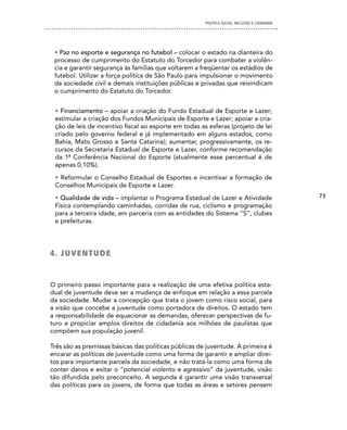 POLíTICA SOCIAL, INCLUSÃO E CIDADANIA




 • Paz no esporte e segurança no futebol – colocar o estado na dianteira do
 processo de cumprimento do Estatuto do Torcedor para combater a violên-
 cia e garantir segurança às famílias que voltarem a freqüentar os estádios de
 futebol. Utilizar a força política de São Paulo para impulsionar o movimento
 da sociedade civil e demais instituições públicas e privadas que reivindicam
 o cumprimento do Estatuto do Torcedor.


 • Financiamento – apoiar a criação do Fundo Estadual de Esporte e Lazer;
 estimular a criação dos Fundos Municipais de Esporte e Lazer; apoiar a cria-
 ção de leis de incentivo fiscal ao esporte em todas as esferas (projeto de lei
 criado pelo governo federal e já implementado em alguns estados, como
 Bahia, Mato Grosso e Santa Catarina); aumentar, progressivamente, os re-
 cursos da Secretaria Estadual de Esporte e Lazer, conforme recomendação
 da 1ª Conferência Nacional do Esporte (atualmente esse percentual é de
 apenas 0,10%).
 • Reformular o Conselho Estadual de Esportes e incentivar a formação de
 Conselhos Municipais de Esporte e Lazer.
 • Qualidade de vida – implantar o Programa Estadual de Lazer e Atividade                      73
 Física contemplando caminhadas, corridas de rua, ciclismo e programação
 para a terceira idade, em parceria com as entidades do Sistema “S”, clubes
 e prefeituras.




4 . J U Ve n T Ud e


O primeiro passo importante para a realização de uma efetiva política esta-
dual de juventude deve ser a mudança de enfoque em relação a essa parcela
da sociedade. Mudar a concepção que trata o jovem como risco social, para
a visão que concebe a juventude como portadora de direitos. O estado tem
a responsabilidade de equacionar as demandas, oferecer perspectivas de fu-
turo e propiciar amplos direitos de cidadania aos milhões de paulistas que
compõem sua população juvenil.

Três são as premissas básicas das políticas públicas de juventude. A primeira é
encarar as políticas de juventude como uma forma de garantir e ampliar direi-
tos para importante parcela da sociedade, e não tratá-la como uma forma de
conter danos e evitar o “potencial violento e agressivo” da juventude, visão
tão difundida pelo preconceito. A segunda é garantir uma visão transversal
das políticas para os jovens, de forma que todas as áreas e setores pensem
 