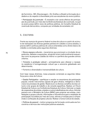 DESENVOLVIMENTO SUSTENTADO E JUSTIÇA SOCIAL




       de Cerimônia – MC, Discotecagem – DJ, Grafite e o Break) na formação da ci-
       dadania e do respeito à diversidade junto aos estudantes do ensino público.

       • Participação da juventude – É necessário criar canais efetivos de participa-
       ção da juventude, por meio das Conferências Estaduais de Juventude, na qual
       os jovens possa definir eixos de políticas públicas, do Conselho Estadual da
       Juventude democrático, composto por entidades da sociedade civil.




     5 . c U LT U R A

     Frente aos avanços do governo federal na área da cultura e a partir do acúmu-
     lo de realizações nas diversas gestões petistas em cidades e outros estados, é
     preciso definir políticas públicas de cultura entendidas como direito básico do
     cidadão e orientadas pelas seguintes diretrizes:

76     • Novos espaços culturais – mecanismos que promovam a circulação de es-
       petáculos, debates e exposições, atingindo locais tradicionalmente esqueci-
       dos como as pequenas cidades do interior e a periferia dos grandes centros
       urbanos;

       • Fomento à produção cultural – principalmente para oferecer a necessá-
       ria resistência à homogeneização cultural que a economia globalizada vem
       determinando;

       • Fomento à diversidade e transversalidade da cultura.

     Com base nessas diretrizes, nossa proposta contempla as seguintes idéias-
     força para a área da Cultura:

       • Gestão Participativa – aperfeiçoar e ampliar os mecanismos de participação
       popular, criando instrumentos capazes de gerar eficácia, inteligência e demo-
       cracia nos processos de gestão. Reestruturar os diversos conselhos da área cul-
       tural e criar grupos de trabalho e de consulta específicos. Realizar um Fórum
       Estadual de Cultura e as Conferências Estaduais de Cultura. Estimular a criação
       de cooperativas de artistas, artesãos e outros trabalhadores da cultura. Articular
       parceria com o Ministério da Cultura (MINC) para propiciar aos artistas, mani-
       festações e grupos culturais, informações e infra-estrutura para a ampliação da
       participação nos editais por meio de cursos, oficinas e mutirões para a compre-
       ensão e confecções de projetos culturais. Realizar o Censo Cultural do estado;

       • Políticas de pessoal – instituir programas de formação continuada aos fun-
       cionários e técnicos das instituições públicas estaduais;
 