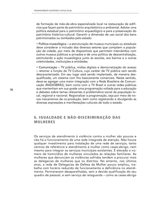 DESENVOLVIMENTO SUSTENTADO E JUSTIÇA SOCIAL




       de formação de mão-de-obra especializada local na restauração de edifí-
       cios que façam parte do patrimônio arquitetônico e ambiental. Adotar uma
       política estadual para o patrimônio arqueológico e para a preservação do
       patrimônio histórico-cultural. Garantir a dimensão de uso social dos bens
       patrimoniados ou tombados pelo estado.
       • Política museológica – a estruturação de museus municipais ou estaduais
       deve considerar a inclusão dos diversos setores que compõem a popula-
       ção da cidade, por meio de dispositivos que permitam intercâmbio com
       outros museus públicos e privados e de uma política de descentralização,
       estimulando a ação museológica junto às escolas, aos bairros e a outras
       coletividades, instituições e entidades.
       • Comunicação – TV pública, mídias digitais e democratização do acesso
       – retomar a função da TV Cultura, cujo caráter de TV pública vem sendo
       descaracterizado. Em seu lugar está sendo implantado, de maneira des-
       qualificada, um sistema com fins basicamente comerciais. Neste sentido,
       deve-se agregar uma maior integração com a Rede Brasileira de Comuni-
       cação (RADIOBRÁS), bem como com a TV Brasil e outras redes públicas
78     que mantenham em sua grade uma programação voltada para a educação
       e debates sobre temas relevantes à problemática social da população lo-
       cal, regional e nacional. Regionalizar a programação, seja por meio de no-
       vos mecanismos de co-produção, bem como registrando e divulgando as
       diversas expressões e manifestações culturais de todo o estado.




     6 . i G UA L dA d e e nÃO-diScRiMinAÇÃO dAS
     MULHeReS


     Os serviços de atendimento à violência contra a mulher são poucos e
     não há o funcionamento de uma rede integrada de atenção. Não houve
     qualquer investimento para instalação de uma rede de serviços, tanto
     centros de referência e atendimento à mulher como casas-abrigo, nem
     mesmo para integrar os serviços municipais existentes. É elevado o nú-
     mero de homicídios de mulheres vinculados às relações familiares. As
     mulheres que denunciam as violências sofridas tendem a procurar mais
     as delegacias de mulheres que os distritos. No entanto, nos últimos
     anos, a rede de Delegacias de Defesa da Mulher pouco ampliou, tra-
     balha com horário reduzido de funcionamento e deficiência no atendi-
     mento. Permanecem desaparelhadas, sem a devida qualificação do seu
     quadro de pessoal, e sem serviço de retaguarda – como as casas-abrigo
 