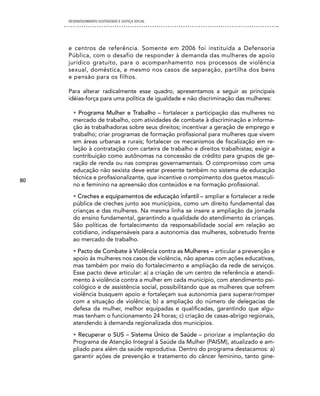 DESENVOLVIMENTO SUSTENTADO E JUSTIÇA SOCIAL




     e centros de referência. Somente em 2006 foi instituída a Defensoria
     Pública, com o desafio de responder à demanda das mulheres de apoio
     jurídico gratuito, para o acompanhamento nos processos de violência
     sexual, doméstica, e mesmo nos casos de separação, partilha dos bens
     e pensão para os filhos.

     Para alterar radicalmente esse quadro, apresentamos a seguir as principais
     idéias-força para uma política de igualdade e não discriminação das mulheres:

       • Programa Mulher e Trabalho – fortalecer a participação das mulheres no
       mercado de trabalho, com atividades de combate à discriminação e informa-
       ção às trabalhadoras sobre seus direitos; incentivar a geração de emprego e
       trabalho; criar programas de formação profissional para mulheres que vivem
       em áreas urbanas e rurais; fortalecer os mecanismos de fiscalização em re-
       lação à contratação com carteira de trabalho e direitos trabalhistas; exigir a
       contribuição como autônomas na concessão de crédito para grupos de ge-
       ração de renda ou nas compras governamentais. O compromisso com uma
       educação não sexista deve estar presente também no sistema de educação
       técnica e profissionalizante, que incentive o rompimento dos guetos masculi-
80
       no e feminino na apreensão dos conteúdos e na formação profissional.
       • Creches e equipamentos de educação infantil – ampliar e fortalecer a rede
       pública de creches junto aos municípios, como um direito fundamental das
       crianças e das mulheres. Na mesma linha se insere a ampliação da jornada
       do ensino fundamental, garantindo a qualidade do atendimento às crianças.
       São políticas de fortalecimento da responsabilidade social em relação ao
       cotidiano, indispensáveis para a autonomia das mulheres, sobretudo frente
       ao mercado de trabalho.
       • Pacto de Combate à Violência contra as Mulheres – articular a prevenção e
       apoio às mulheres nos casos de violência, não apenas com ações educativas,
       mas também por meio do fortalecimento e ampliação da rede de serviços.
       Esse pacto deve articular: a) a criação de um centro de referência e atendi-
       mento à violência contra a mulher em cada município, com atendimento psi-
       cológico e de assistência social, possibilitando que as mulheres que sofrem
       violência busquem apoio e fortaleçam sua autonomia para superar/romper
       com a situação de violência; b) a ampliação do número de delegacias de
       defesa da mulher, melhor equipadas e qualificadas, garantindo que algu-
       mas tenham o funcionamento 24 horas; c) criação de casas-abrigo regionais,
       atendendo à demanda regionalizada dos municípios.
       • Recuperar o SUS – Sistema Único de Saúde – priorizar a implantação do
       Programa de Atenção Integral à Saúde da Mulher (PAISM), atualizado e am-
       pliado para além da saúde reprodutiva. Dentro do programa destacamos: a)
       garantir ações de prevenção e tratamento do câncer feminino, tanto gine-
 