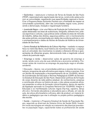 DESENVOLVIMENTO SUSTENTADO E JUSTIÇA SOCIAL




       • Quilombos – reestruturar o Instituto de Terras do Estado de São Paulo
       (ITESP), responsável pela regularização das terras, construindo ações junto
       com as comunidades, respeitando suas especificidades regionais e locais.
       Criar o Programa Nosso Quilombo Paulista com a finalidade de mapear as
       comunidades quilombolas, além das comunidades negras rurais, promo-
       vendo a demarcação, titulação e regularização fundiária.
       • Juventude Negra – criar uma Fábrica de Produção de Conhecimento, com
       ações destacadas nas áreas de audiovisuais, fotografia, software livre, práti-
       cas esportivas e culturais, cujas práticas serão voltadas às áreas de mercado
       de trabalho, defesa dos direitos, segurança pública, com o monitoramento
       das ações policiais, acompanhadas por dados das ouvidorias policiais e com
       o acompanhamento e dados do Núcleo de Estudos da Violência da Univer-
       sidade de São Paulo.

       • Centro Estadual de Referência da Cultura Hip-Hop – instalado no espaço
       físico no metrô São Bento, local histórico do movimento hip-hop – o espaço
       será um articulador dos movimentos no estado e oferecerá oficinas e apre-
       sentações de diferentes grupos, demonstrando toda a magnitude cultural
82     urbana da juventude negra.
       • Emprego e renda – desenvolver ações de garantia de emprego e
       renda, tendo como uma de suas referências a economia solidária. Pro-
       mover ações de incentivo ao emprego da população negra e afrodes-
       cendente.
       • Educação – Apoiar, nas universidades públicas e escolas técnicas es-
       taduais, programas de ação afirmativa para negros, índios e carentes. Criar
       um Núcleo de Implantação e Acompanhamento da Lei 10.639/03, dentro
       da Coordenação de Educação e Normas Pedagógicas (CENP) da Secreta-
       ria Estadual de Educação de São Paulo. Desenvolver políticas de formação
       do corpo docente da rede pública estadual, do conhecimento, presença
       e contribuição africana na história do país, e dos valores ancestrais africa-
       nos presentes no ethos da formação cultural brasileira, dentro do espírito
       da legislação aprovada no Congresso Nacional (Lei 10.639/03). Integrar a
       Educação e as manifestações culturais negras (hip-hop, capoeira, dança
       afro etc.), formando educadoras e educadores para a difusão, em sala de
       aula, da cultura afro-brasileira e africana, além de produzir um material di-
       dático e pedagógico que vise à utilização no projeto político pedagógico
       das escolas.
       • Saúde – implantar o Programa Estadual de Saúde da População Ne-
       gra, seguindo as diretrizes do Sistema Único de Saúde (SUS). Investir
       em novas tecnologias em relação ao tratamento das doenças prevalen-
       tes na população negra, capacitando todos os profissionais de saúde
 