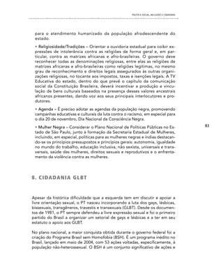 POLíTICA SOCIAL, INCLUSÃO E CIDADANIA




 para o atendimento humanizado da população afrodescendente do
 estado.
 • Religiosidade/Tradições – Orientar a ouvidoria estadual para coibir ex-
 pressões de intolerância contra as religiões de forma geral e, em par-
 ticular, contra as matrizes africanas e afro-brasileiras. O governo deve
 reconhecer todas as denominações religiosas, entre elas as religiões de
 matrizes africanas e afro-brasileiras como religiões legítimas, no mesmo
 grau de reconhecimento e direitos legais assegurados às outras organi-
 zações religiosas, no tocante aos impostos, taxas e isenções legais. A TV
 Educativa do estado, dentro do que prevê o capítulo da comunicação
 social da Constituição Brasileira, deverá incentivar a produção e vincu-
 lação de bens culturais baseados na presença desses valores ancestrais
 africanos presentes, dando voz aos seus principais interlocutores e pro-
 dutores.
 • Agenda – É preciso adotar as agendas da população negra, promovendo
 campanhas educativas e culturais da luta contra o racismo, em especial para
 o dia 20 de novembro, Dia Nacional da Consciência Negra.
 • Mulher Negra – Considerar o Plano Nacional de Políticas Públicas no Es-                   83
 tado de São Paulo, junto à formação da Secretaria Estadual de Mulheres,
 incluindo, em especial, políticas para as mulheres negras e índias destacan-
 do-se os princípios pressupostos e princípios gerais: autonomia, igualdade
 no mundo do trabalho, educação inclusiva, não sexista, universais e trans-
 versais, saúde das mulheres, direitos sexuais e reprodutivos e o enfrenta-
 mento da violência contra as mulheres.




8 . c i dA dA n i A G L B T


Apesar da histórica dificuldade que a esquerda tem em discutir e apoiar a
livre orientação sexual, o PT nasceu incorporando a luta dos gays, lésbicas,
bissexuais, transgêneros, travestis e transexuais (GLBT). Desde os documen-
tos de 1981, o PT sempre defendeu a livre expressão sexual e foi o primeiro
partido do Brasil a organizar um setorial de gays e lésbicas e a ter em seu
estatuto o apoio aos GLBT.

No plano nacional, a maior conquista obtida durante o governo federal foi a
criação do Programa Brasil sem Homofobia (BSH). É um programa inédito no
Brasil, lançado em maio de 2004, com 53 ações voltadas, especificamente, à
população não-heterossexual. O BSH é um conjunto significativo de ações e
 