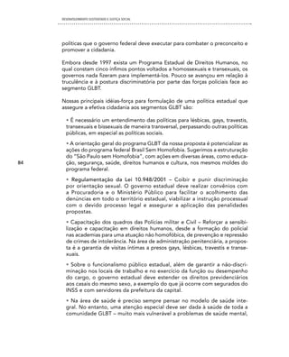 DESENVOLVIMENTO SUSTENTADO E JUSTIÇA SOCIAL




     políticas que o governo federal deve executar para combater o preconceito e
     promover a cidadania.

     Embora desde 1997 exista um Programa Estadual de Direitos Humanos, no
     qual constam cinco ínfimos pontos voltados a homossexuais e transexuais, os
     governos nada fizeram para implementá-los. Pouco se avançou em relação à
     truculência e à postura discriminatória por parte das forças policiais face ao
     segmento GLBT.

     Nossas principais idéias-força para formulação de uma política estadual que
     assegure a efetiva cidadania aos segmentos GLBT são:

       • É necessário um entendimento das políticas para lésbicas, gays, travestis,
       transexuais e bissexuais de maneira transversal, perpassando outras políticas
       públicas, em especial as políticas sociais.
       • A orientação geral do programa GLBT da nossa proposta é potencializar as
       ações do programa federal Brasil Sem Homofobia. Sugerimos a estruturação
       do “São Paulo sem Homofobia”, com ações em diversas áreas, como educa-
84     ção, segurança, saúde, direitos humanos e cultura, nos mesmos moldes do
       programa federal.
       • Regulamentação da Lei 10.948/2001 – Coibir e punir discriminação
       por orientação sexual. O governo estadual deve realizar convênios com
       a Procuradoria e o Ministério Público para facilitar o acolhimento das
       denúncias em todo o território estadual, viabilizar a instrução processual
       com o devido processo legal e assegurar a aplicação das penalidades
       propostas.
       • Capacitação dos quadros das Polícias militar e Civil – Reforçar a sensibi-
       lização e capacitação em direitos humanos, desde a formação do policial
       nas academias para uma atuação não homofóbica, de prevenção e repressão
       de crimes de intolerância. Na área de administração penitenciária, a propos-
       ta é a garantia de visitas íntimas a presos gays, lésbicas, travestis e transe-
       xuais.
       • Sobre o funcionalismo público estadual, além de garantir a não-discri-
       minação nos locais de trabalho e no exercício da função ou desempenho
       do cargo, o governo estadual deve estender os direitos previdenciários
       aos casais do mesmo sexo, a exemplo do que já ocorre com segurados do
       INSS e com servidores da prefeitura da capital.
       • Na área de saúde é preciso sempre pensar no modelo de saúde inte-
       gral. No entanto, uma atenção especial deve ser dada à saúde de toda a
       comunidade GLBT – muito mais vulnerável a problemas de saúde mental,
 
