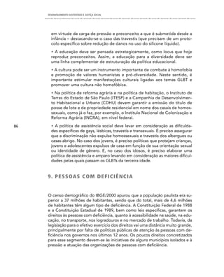 DESENVOLVIMENTO SUSTENTADO E JUSTIÇA SOCIAL




       em virtude da carga de pressão e preconceito a que é submetida desde a
       infância – destacando-se o caso das travestis (que precisam de um proto-
       colo específico sobre redução de danos no uso do silicone líquido).
       • A educação deve ser pensada estrategicamente, como locus que hoje
       reproduz preconceitos. Assim, a educação para a diversidade deve ser
       uma linha complementar de estruturação da política educacional.
       • A cultura pode ser um instrumento importante de combate à homofobia
       e promoção de valores humanistas e pró-diversidade. Neste sentido, é
       importante estimular manifestações culturais ligadas aos temas GLBT e
       promover uma cultura não homofóbica.
       • Na política de reforma agrária e na política de habitação, o Instituto de
       Terras do Estado de São Paulo (ITESP) e a Campanhia de Desenvolvimen-
       to Habitacional e Urbano (CDHU) devem garantir a emissão do título de
       posse de lote e de propriedade residencial em nome dos casais de homos-
       sexuais, como já o faz, por exemplo, o Institulo Nacional de Colonização e
       Reforma Agrária (INCRA), em nível federal.

86     • A política de assistência social deve levar em consideração as dificulda-
       des específicas de gays, lésbicas, travestis e transexuais. É preciso assegurar
       que a discriminação não expulse homossexuais e travestis dos albergues ou
       casas-abrigo. No caso dos jovens, é preciso políticas que protejam crianças,
       jovens e adolescentes expulsos de casa em função de sua orientação sexual
       ou identidade de gênero. E, no caso dos idosos, é preciso elaborar uma
       política de assistência e amparo levando em consideração as maiores dificul-
       dades pelas quais passam os GLBTs da terceira idade.


     9 . P e S S OA S c O M d e F i c i Ê n c i A


     O censo demográfico do IBGE/2000 apurou que a população paulista era su-
     perior a 37 milhões de habitantes, sendo que do total, mais de 4,6 milhões
     de habitantes têm algum tipo de deficiência. A Constituição Federal de 1988
     e a Constituição Estadual de 1989, bem como leis específicas, garantem os
     direitos às pessoas com deficiência, quanto à acessibilidade na saúde, na edu-
     cação, no transporte, nos logradouros e no mercado de trabalho. Todavia, da
     legislação para o efetivo exercício dos direitos vai uma distância muito grande,
     principalmente por falta de políticas públicas de atenção às pessoas com de-
     ficiência nos governos nos últimos 12 anos. Os poucos direitos concretizados
     para esse segmento devem-se às iniciativas de alguns municípios isolados e à
     pressão e atuação das organizações de pessoas com deficiência.
 