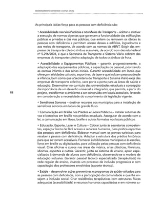 DESENVOLVIMENTO SUSTENTADO E JUSTIÇA SOCIAL




     As principais idéias-força para as pessoas com deficiência são:

       • Acessibilidade nas Vias Públicas e nos Meios de Transporte – adotar e efetivar
       a execução de normas vigentes que garantam a funcionalidade das edificações
       públicas e privadas e das vias públicas, que evitem ou removam os óbices às
       pessoas com deficiência e permitam acesso dessas a edifícios, logradouros e
       aos meios de transporte, de acordo com as normas da ABNT. Exigir das em-
       presas de transporte coletivo ônibus acessíveis, de acordo com decreto federal
       nº 5.296/2004, e que a Secretaria de Transporte e Sistema Viário cobrem das
       empresas do transporte coletivo adaptação de todos os ônibus da frota.
       • Acessibilidade a Equipamentos Públicos – garantir, progressivamente, a
       adaptação dos equipamentos públicos, a capacitação de pessoal, priorizando
       as escolas infantis e das séries iniciais. Garantir acessibilidade em locais que
       ofereçam atividades culturais, esportivas, de lazer e que incluam pessoas desde
       a infância, bem como que a Secretaria de Transporte e Sistema Viário exija das
       empresas de transporte coletivo, vans porta a porta para as áreas de saúde e
       educação. Desenvolver no currículo das universidades estaduais a concepção
       da importância de um desenho universal e integrador, que permita, a partir do
88     projeto, transformar o ambiente a ser construído em locais acessíveis, levando
       em consideração a necessidade do cumprimento da legislação vigente.
       • Semáforos Sonoros – destinar recursos aos municípios para a instalação de
       semáforos sonoros em locais de grande fluxo.
       • Comunicação em Braille nos Prédios e Locais Públicos – Instalar sistemas de
       voz e botoeiras em braille nos prédios estaduais. Assegurar de acordo com a
       lei, a comunicação em libras, braille e outros formatos nos locais públicos.
       • Educação, Esporte, Lazer e Cultura – Cobrar junto às secretarias competen-
       tes, espaços físicos de fácil acesso e recursos humanos, para prática esportiva
       das pessoas com deficiência. Elaborar manual com os pontos turísticos para
       receber a pessoa com deficiência. Adaptar a estrutura dos prédios históricos
       para que se tornem acessíveis. Fornecer às bibliotecas municipais e às escolas,
       livros em braille ou digitalizados, para utilização pelas pessoas com deficiência
       visual. Criar oficinas e cursos nas áreas de música, artes plásticas, literatura,
       idiomas, esportes e outros. Garantir, junto ao sistema de ensino, apoio espe-
       cializado à demanda de alunos com deficiência, observando-se o modelo de
       educação inclusiva. Garantir pessoal técnico especializado (terapêuticos) na
       rede regular de ensino, visando um processo de inclusão progressiva e com
       capacitação dos professores envolvidos (suporte técnico).
       • Saúde – desenvolver ações preventivas e programas de saúde voltados para
       as pessoas com deficiência, com a participação da comunidade e que lhe en-
       sejem a inclusão social. Criar residências terapêuticas com estruturas físicas
       adequadas (acessibilidade) e recursos humanos capacitados e em número su-
 