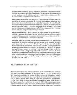 POLíTICA SOCIAL, INCLUSÃO E CIDADANIA




 ficiente para acolhimento, apoio e inclusão na sociedade das pessoas com de-
 ficiência sem referência familiar. Regularizar o fornecimento de equipamentos
 e materiais de uso contínuo (órtese, prótese e cadeiras de rodas) que atendam
 às necessidades das pessoas com deficiência.
 • Habitação – Estabelecer parcerias junto à Secretaria de Habitação para im-
 plantação do projeto intersetorial de moradia assistida para as pessoas com
 deficiência. Cumprir a lei na área da habitação na questão da acessibilidade
 na construção e concessão de imóveis de forma a atender as normas técnicas
 e agilizar a perícia médica. Cumprir a legislação no que se refere à construção
 de moradias acessíveis às pessoas com deficiência e às pessoas com mobilida-
 de reduzida, nos programas de habitação estadual.
 • Mercado de trabalho – Incluir a reserva de vagas nos editais de concurso pú-
 blico para pessoas com deficiência. Criar um centro profissionalizante, melho-
 rar a condição de vida das pessoas com deficiência, informando, orientando e
 formando os empresários e profissionais técnicos.
 • Políticas públicas – Garantir a intersetorialidade na construção, implantação
 e execução de políticas públicas. Promover ações, como pesquisa censitária
                                                                                               89
 e demais estudos da pessoa com deficiência, a fim de que o estado de São
 Paulo possa ter um perfil destas pessoas, para subsidiar o planejamento e as
 ações de governo. Assegurar o direito à comunicação e à cultura às pessoas
 com deficiências – visuais ou auditivas – estimulando a produção em braille,
 libras, textos falados, programações legendadas e outros recursos, de forma
 a garantir a universalização da comunicação, da formação e informação. Asse-
 gurar a participação das pessoas com deficiência por meio de entidades que
 os representem no processo de formulação e implementação das políticas
 públicas para este setor.




1 0 . P O L Í T i c A PA R A i d O S O S


Aproximadamente quatro milhões de idosos vivem em São Paulo e estima-se
que essa população dobrará em 20 anos. Com a lei nº 5.763/87, foram criados
289 conselhos municipais de idosos. Também existem as entidades e núcleos
da chamada “terceira idade” que atuam junto às prefeituras, bairros e pasto-
rais da igreja Católica. Temos ainda os Sindicatos Nacionais dos Aposentados,
CUT e Força Sindical, além da Federação das Associações e Departamentos
de Aposentados. Com existência de cerca de 250 entidades de aposentados
e pensionistas (associações municipais, profissionais e departamentos). O que
caracteriza essas organizações é o isolamento uma das outras nas ações de seu
 