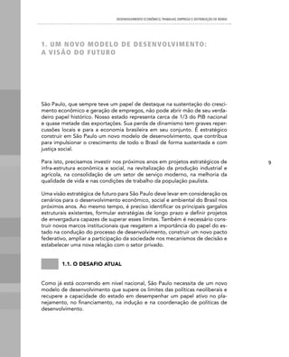 DESENVOLVIMENTO ECONôMICO, TRAbALhO, EMPREgO E DISTRIbUIÇÃO DE RENDA




1 . U M n OVO M O d e L O d e d e S e n VO LV i M e n TO :
A ViSÃO dO FUTURO




São Paulo, que sempre teve um papel de destaque na sustentação do cresci-
mento econômico e geração de empregos, não pode abrir mão de seu verda-
deiro papel histórico. Nosso estado representa cerca de 1/3 do PIB nacional
e quase metade das exportações. Sua perda de dinamismo tem graves reper-
cussões locais e para a economia brasileira em seu conjunto. É estratégico
construir em São Paulo um novo modelo de desenvolvimento, que contribua
para impulsionar o crescimento de todo o Brasil de forma sustentada e com
justiça social.

Para isto, precisamos investir nos próximos anos em projetos estratégicos de                          9
infra-estrutura econômica e social, na revitalização da produção industrial e
agrícola, na consolidação de um setor de serviço moderno, na melhoria da
qualidade de vida e nas condições de trabalho da população paulista.

Uma visão estratégica de futuro para São Paulo deve levar em consideração os
cenários para o desenvolvimento econômico, social e ambiental do Brasil nos
próximos anos. Ao mesmo tempo, é preciso identificar os principais gargalos
estruturais existentes, formular estratégias de longo prazo e definir projetos
de envergadura capazes de superar esses limites. Também é necessário cons-
truir novos marcos institucionais que resgatem a importância do papel do es-
tado na condução do processo de desenvolvimento, construir um novo pacto
federativo, ampliar a participação da sociedade nos mecanismos de decisão e
estabelecer uma nova relação com o setor privado.


        1.1. o Desafio atual


Como já está ocorrendo em nível nacional, São Paulo necessita de um novo
modelo de desenvolvimento que supere os limites das políticas neoliberais e
recupere a capacidade do estado em desempenhar um papel ativo no pla-
nejamento, no financiamento, na indução e na coordenação de políticas de
desenvolvimento.
 
