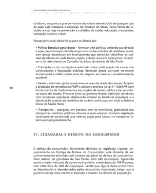 DESENVOLVIMENTO SUSTENTADO E JUSTIÇA SOCIAL




     cotidiano, enquanto a grande maioria dos idosos vive excluída de qualquer tipo
     de ação pela cidadania e aplicação do Estatuto do Idoso, como forma de in-
     clusão social, seja na prevenção e cuidados da saúde, educação, transportes,
     habitação, turismo e lazer.

     Nossas principais idéias-força para os idosos são:

       • Política Estadual para Idosos – formular uma política, voltando sua direção
       e ação para formação de lideranças com conhecimentos da realidade social,
       com dados estatísticos em levantamento que permitam identificar os bol-
       sões de idosos em cada bairro, região, cidade, para em curto prazo, incenti-
       var o fortalecimento do Conselho do Idoso do estado de São Paulo.
       • Educação – criar condições e estimular maior participação de idosos nas
       universidades e faculdades públicas. Estimular grade curricular no ensino
       fundamental e médio sobre tema do respeito ao idoso e o envelhecimento
       saudável.
       • Saúde – estimular ações preventivas na área da saúde dos idosos. Ampliar
90     a produção de remédios da FURP e aplicar o previsto na Lei n° 10364/99 com
       fornecimento de medicamentos aos órgãos de saúde pública e de assistên-
       cia social do estado. Procurar junto ao governo federal estimular convênios
       com entidades populares objetivando ampliar as farmácias populares e a
       distribuição gratuita de remédios de caráter continuado em todo o Sistema
       Único de Saúde (SUS).
       • Transportes – assegurar, em parceria com os municípios, gratuidade nos
       transportes coletivos públicos urbanos e semi-urbanos. Cumprir legislação
       recentemente sancionada que reserva vagas para idosos no transporte in-
       termunicipal gratuitamente.




     1 1 . c i dA dA n i A e d i R e i TO d O c O n S U M i d O R


     A defesa do consumidor, claramente definida na legislação vigente, es-
     pecialmente no Código de Defesa do Consumidor, está distante de ser
     suficientemente atendida pelo sistema estadual de defesa do consumidor.
     Num estado da grandeza de São Paulo, com 645 municípios, figurando
     como o maior mercado de consumo brasileiro, a existência de 199 Procons,
     com cobertura de 30% da população, sendo que alguns deles encontram-
     se desativados e abandonados pelos executivos municipais, exige que o
     governo esteja mais atento e disposto a investir na defesa da população.
 