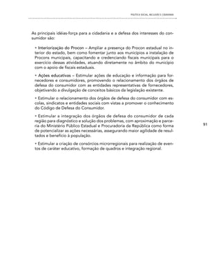 POLíTICA SOCIAL, INCLUSÃO E CIDADANIA




As principais idéias-força para a cidadania e a defesa dos interesses do con-
sumidor são:

 • Interiorização do Procon – Ampliar a presença do Procon estadual no in-
 terior do estado, bem como fomentar junto aos municípios a instalação de
 Procons municipais, capacitando e credenciando fiscais municipais para o
 exercício dessas atividades, atuando diretamente no âmbito do município
 com o apoio de fiscais estaduais.
 • Ações educativas – Estimular ações de educação e informação para for-
 necedores e consumidores, promovendo o relacionamento dos órgãos de
 defesa do consumidor com as entidades representativas de fornecedores,
 objetivando a divulgação de conceitos básicos da legislação existente.
 • Estimular o relacionamento dos órgãos de defesa do consumidor com es-
 colas, sindicatos e entidades sociais com vistas a promover o conhecimento
 do Código de Defesa do Consumidor.
 • Estimular a integração dos órgãos de defesa do consumidor de cada
 região para diagnóstico e solução dos problemas, com aproximação e parce-
 ria do Ministério Público Estadual e Procuradoria da República como forma                   91
 de potencializar as ações necessárias, assegurando maior agilidade de resul-
 tados e benefício à população.
 • Estimular a criação de consórcios microrregionais para realização de even-
 tos de caráter educativo, formação de quadros e integração regional.
 