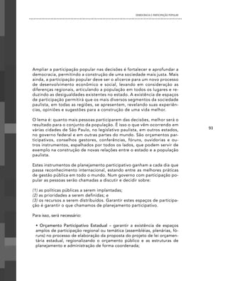 DEMOCRACIA E PARTICIPAÇÃO POPULAR




Ampliar a participação popular nas decisões é fortalecer e aprofundar a
democracia, permitindo a construção de uma sociedade mais justa. Mais
ainda, a participação popular deve ser o alicerce para um novo processo
de desenvolvimento econômico e social, levando em consideração as
diferenças regionais, articulando a população em todos os lugares e re-
duzindo as desigualdades existentes no estado. A existência de espaços
de participação permitirá que os mais diversos segmentos da sociedade
paulista, em todas as regiões, se apresentem, revelando suas experiên-
cias, opiniões e sugestões para a construção de uma vida melhor.

O lema é: quanto mais pessoas participarem das decisões, melhor será o
resultado para o conjunto da população. É isso o que vêm ocorrendo em
várias cidades de São Paulo, no legislativo paulista, em outros estados,                93
no governo federal e em outras partes do mundo. São orçamentos par-
ticipativos, conselhos gestores, conferências, fóruns, ouvidorias e ou-
tros instrumentos, espalhados por todos os lados, que podem servir de
exemplo na construção de novas relações entre o estado e a população
paulista.

Estes instrumentos de planejamento participativo ganham a cada dia que
passa reconhecimento internacional, estando entre as melhores práticas
de gestão pública em todo o mundo. Num governo com participação po-
pular as pessoas serão chamadas a discutir e decidir sobre:

(1) as políticas públicas a serem implantadas;
(2) as prioridades a serem definidas; e
(3) os recursos a serem distribuídos. Garantir estes espaços de participa-
ção é garantir o que chamamos de planejamento participativo.

Para isso, será necessário:

 • Orçamento Participativo Estadual – garantir a existência de espaços
 amplos de participação regional ou temática (assembléias, plenárias, fó-
 runs) no processo de elaboração da proposta do projeto de lei orçamen-
 tária estadual, regionalizando o orçamento público e as estruturas de
 planejamento e administração de forma coordenada;
 