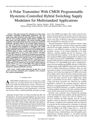 IEEE TRANSACTIONS ON MICROWAVE THEORY AND TECHNIQUES, VOL. 57, NO. 7, JULY 2009 1675
A Polar Transmitter With CMOS Programmable
Hysteretic-Controlled Hybrid Switching Supply
Modulator for Multistandard Applications
Jinsung Choi, Student Member, IEEE, Dongsu Kim,
Daehyun Kang, Student Member, IEEE, and Bumman Kim, Fellow, IEEE
Abstract—This paper presents the realization of a linear polar
transmitter supporting multistandard applications. The har-
monic-tuned class-AB biased (class-AB/F) power ampliﬁer (PA)
with the novel envelope shaping method linearly ampliﬁes the
input signal with high efﬁciency. The hybrid switching supply
modulator with programmable hysteretic comparator enables the
multimode operation whatever the envelope signal characteris-
tics such as the peak-to-average power ratio and the bandwidth
are. The designed polar transmitter is fabricated with CMOS
0.13- m technology and InGaP/GaAs 2- m HBT process for the
supply modulator and the PA, respectively. For the IEEE 802.16e
m-WiMax signal, it shows a power-added efﬁciency (PAE), an
average output power ( out), and a gain of 34.3%, 23.9 dBm,
and 27.9 dB, respectively. Without any predistortion techniques,
it satisﬁes the overall spectrum emission mask speciﬁcations. The
relative constellation error and the error vector magnitude for
the m-WiMax signal are 30.5 dB and 2.98%, respectively. For a
WCDMA signal, it presents a PAE, a out, and a gain of 46%,
29 dBm, and 27.8 dB, respectively. For the EDGE signal, it delivers
a PAE of 45.3% at a out of 27.8 dBm with a gain of 29.4 dB.
There is about a 7% improvement of the overall PAE for EDGE
through the optimum multimode operation.
Index Terms—CMOS analog integrated circuits (ICs), dc–dc
power conversion, multimode, power ampliﬁers (PAs), transmit-
ters, wireless communication.
I. INTRODUCTION
AS MULTIPLE handheld devices are merged into a single
mobile unit, an energy-efﬁcient unit is required for long
battery time within the limited power resource. The power am-
pliﬁer (PA), which is the most energy-consuming component,
should have a high efﬁciency with a good linearity. As the data
rate increases within a limited bandwidth, the peak-to-average
Manuscript received November 18, 2008; revised March 05, 2009. First
published May 27, 2009; current version published July 09, 2009. This work
was supported by the Korean Government (MOST) under Korea Science
and Engineering Foundation (KOSEF) Grant R01-2007-000-20377-0, by the
Ministry of Knowledge Economy, Korea, under the Information Technology
Research Center (ITRC) Support Program supervised by the Institute of
Information Technology Advancement (IITA) (IITA-2009-C1090-0902-0037),
and by the Electronics and Telecommunications Research Institute (ETRI)
System-on-Chip (SoC) Industry Promotion Center, Human Resource Develop-
ment Project for Information Technology (IT) SoC Architect.
The authors are with the Department of Electrical Engineering, Pohang Uni-
versity of Science and Technology (POSTECH), Pohang, Gyeongbuk 790-784,
Korea (e-mail: jinsungc@ieee.org).
Color versions of one or more of the ﬁgures in this paper are available online
at http://ieeexplore.ieee.org.
Digital Object Identiﬁer 10.1109/TMTT.2009.2021880
power ratio (PAPR) gets higher. This results in the PA oper-
ating at a backoff region for the linearity, where the efﬁciency of
the PA is not high. To enhance the low efﬁciency at the backoff
region, many types of efﬁciency enhancement techniques have
been investigated for a long time [1]–[12].
The polar transmitter is ideally an optimum structure, which
has very high efﬁciency at all power ranges assuming a highly
efﬁcient PA and supply modulator are used. The assumption,
however, is very difﬁcult to achieve, especially for the supply
modulator, because of the limited bandwidth of the high-
efﬁciency switching ampliﬁer and the low efﬁciency of the
wide bandwidth linear ampliﬁer. In [4], they have designed a
fully integrated CMOS supply modulated PA for global system
for mobile communications (GSM)/EDGE. It employed a low
dropout (LDO) regulator to modulate the high-efﬁciency class-E
PA. However, for a high PAPR signal such as orthogonal fre-
quency-division multiplexing (OFDM), efﬁciency of the LDO is
nothighenough,andtheCMOSPAstillprovidesalowefﬁciency
even if it employs high-efﬁciency topologies. There are some
movements to utilize a switch-mode power supply for its high
efﬁciency. In [12], they have employed a 130-MHz switch-mode
power supply, which converts the time-varying envelope signal
to a binary pulse wave. This signal is then ampliﬁed and ﬁltered
to recover the input waveform. To get a highly linear output
signal, a second-order low-pass ﬁlter is employed. It induces
a large form factor and power loss. Moreover, the available
bandwidth is limited by the switching frequency, while the
efﬁciency is inversely proportional to it. If a high-speed device
based on nm-CMOS technology is available, a high-efﬁciency
switching ampliﬁer operating at the high switching frequency
can be realized with a good circuit design technique [13].
Recently, some researchers have combined the advantage
of the wide-bandwidth linear ampliﬁer and the high-efﬁciency
switching ampliﬁer in various ways [8]–[11]. Kitchen et al.
[8] have combined the LDO regulator with the switching
regulator to boost up efﬁciency of the LDO while maintaining
the linearity. Compared to the standalone LDO, the efﬁciency
is increased, but this architecture has a limitation in achieving
high efﬁciency at a low output voltage because the voltage drop
across the PMOS in the LDO is larger than at the low
output voltage. Kwak et al. [9] have employed a master–slave
architecture using a wideband linear class-AB ampliﬁer and a
high-efﬁciency switching ampliﬁer, i.e., the hybrid switching
ampliﬁer (HSA). To provide most of the current to the load
0018-9480/$25.00 © 2009 IEEE
 