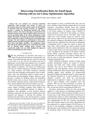 Abstract—The cost estimates for receiving unsolicited
commercial email messages, also known as spam, are
threatening. Spam has serious negative impact on the usability
of electronic mail and network resources. In addition, it
provides a medium for distributing harmful code and/or
offensive content. The work in this paper is motivated by the
dramatic increase in the volume of spam traffic in recent years
and the promising ability of ant colony optimization in data
mining. Our goal is to develop an ant-colony based spam filter
and to empirically evaluate its effectiveness in predicting spam
messages. We also compare its performance to three other
popular machine learning techniques: Multi-Layer Perceptron,
Naïve Bayes and Ripper classifiers. The preliminary results
show that the developed model can be a remarkable alternative
tool in filtering spam; yielding better accuracy with
considerably smaller rule sets which highlight the important
features in identifying the email category.
I. INTRODUCTION
ith the proliferation of electronic mail usage as a
means for personal and business communication, the
volume of unwanted messages that are received is growing
as well. Due to its low cost for the senders and ease of
deployment, several people and companies use it to quickly
distribute unsolicited bulk messages, also called spam, to a
large number of recipients. The reasons for sending spam
vary and may include marketing of products and services
(e.g. drugs, software, and health insurance), spreading
rumors and other fraudulent advertisements (such as make-
money fast), and distributing offensive content (such as
adult material and pornographic images). Moreover, spam
provides a medium for phishing attacks and distributing
harmful content such as viruses, Trojan horses, worms and
other malware. Spam has become a major threat for business
users, network administrators and even ordinary users [1].
Due to the alarming increase of the spam volume and its
serious impact, providing vigilantly spam fighters has
recently attracted considerable attention. In addition to
regulations and legislations, several technical solutions
including commercial and open-source products have been
proposed and deployed to alleviate this problem [2].
Installing anti-spam filters at the network gateway is among
the most commonly used mechanism to block or quarantine
Manuscript received November 14, 2008. This work was supported in
part by King Fahd University of Petroleum and Minerals, Saudi Arabia.
E. M. El-Alfy is with the King Fahd University of Petroleum and
Minerals, College of Computer Sciences and Engineering, Dhahran 31261,
Saudi Arabia (phone: +(966) 3-860-1930; fax: +(966) 3-860-2174; e-mail:
alfy@ kfupm.edu.sa).
spam messages as early as possible before they enter the
users’ mailboxes. Spam filtering methods fall into two broad
categories: non-machine learning based and machine
learning based. Most of the early anti-spam tools belonged
to the former category; for instance using a blacklist of
known spammers, a white list of safe senders, or a human-
crafted list of keywords such as “Get Rich” either in the
subject line or the message content [3]. However, these
static lists are simple to be got around easily by spammers;
for example by changing or spoofing the sender’s address or
domain each time. Spammers have also learnt to deliberately
avoid/misspell words or forge the content to bypass the
spam filters. These methods also require periodic manual
update and the likelihood to filter out a legitimate message
as spam is high which can be more serious than not filtering
at all. According to the estimates by the British Computer
Society (BCS), inaccurate anti-spam solutions may be
responsible for wasting over five million working hours a
year for users to check that legitimate messages were not
mistakenly quarantined [4].
Unlike traditional techniques, machine learning based
methods automatically analyze the content of received
messages and build more robust models accordingly.
Therefore, they can be more effective and dynamically
updated to cope with spammers’ tactics. Several machine-
learning methods have been recently used for spam filtering,
including support vector machines [5], memory-based
learning [6], Ripper rule-based learning [7], neural networks
[8], Bayesian classifiers [8, 9], fuzzy similarity [10], and
abductive networks [11]. With the ever-increasing
sophistication of spammers’ software, it has become clear
that no single technique could completely solve this
problem. This has led some researchers to propose the
application of a myriad of different techniques at several
tiers, as each may excel in some prediction aspect [12].
Ant-colony optimization (ACO) has been successfully
applied to a wide spectrum of challenging problems [13].
One of such problems, that has become incredibly an active
research area, is data mining, which refers to the process of
automated data analysis to detect relationships among data
items and discover knowledge from the data that is accurate
and comprehensible for the user. Learning classification
rules from instances based on ant-colony optimization has
been addressed in a number of papers [14-20]. However, to
the best of our knowledge, evaluating its effectiveness in
filtering spam is still unexplored. This study is motivated by
the promising ability of ant-colony optimization in data
Discovering Classification Rules for Email Spam
Filtering with an Ant Colony Optimization Algorithm
El-Sayed M. El-Alfy, Senior Member, IEEE
W
1778978-1-4244-2959-2/09/$25.00 c 2009 IEEE
 