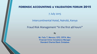 FORENSIC ACCOUNTING & VALIDATION FORUM 2015
7 July 2015
Intercontinental Hotel, Nairobi, Kenya
Fraud Risk Management “in the first 48 hours”
By
Mr. Felix T. Maromo, CFE, CPFA, Msc.
Financial Crime Compliance Manager
Standard Charted Bank Zimbabwe
 