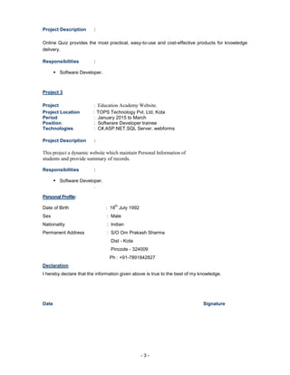 - 3 -
Project Description :
Online Quiz provides the most practical, easy-to-use and cost-effective products for knowledge
delivery.
Responsibilities :
? Software Developer.
Project 3
Project : Education Academy Website.
Project Location : TOPS Technology Pvt. Ltd, Kota
Period : January 2015 to March
Position : Softwrare Developer trainee
Technologies : C#,ASP.NET,SQL Server, webforms
Project Description :
This project a dynamic website which maintain Personal Information of
students and provide summary of records.
Responsibilities :
? Software Developer.
.
Personal Profile:
Date of Birth : 18
th
July 1992
Sex : Male
Nationality : Indian
Permanent Address : S/O Om Prakash Sharma
Dist - Kota
Pincode - 324009
Ph : +91-7891842827
Declaration
I hereby declare that the information given above is true to the best of my knowledge.
Date Signature
 