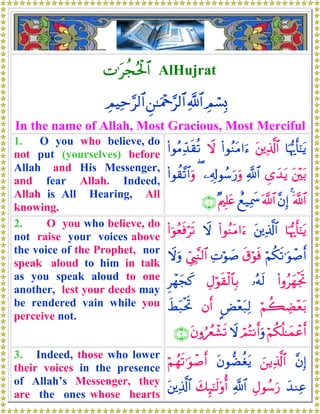N≡tàfçtø:$# AlHujrat
ÉΟó¡Î0«!$#Ç⎯≈uΗ÷q§9$#ÉΟŠÏm§9$#
In the name of Allah, Most Gracious, Most Merciful
1. O you who believe, do
not put (yourselves) before
Allah and His Messenger,
and fear Allah. Indeed,
Allah is All Hearing, All
knowing.
$pκš‰r'¯≈tƒt⎦⎪Ï%©!$#(#θãΖtΒ#u™Ÿω(#θãΒÏd‰s)è?
t⎦÷⎫t/Ä“y‰tƒ«!$#⎯Ï&Î!θß™u‘uρ((#θà)¨?$#uρ
©!$#4¨βÎ)©!$#ìì‹Ïÿxœ×Λ⎧Î=tæ∩⊇∪
2. O you who believe, do
not raise your voices above
the voice of the Prophet, nor
speak aloud to him in talk
as you speak aloud to one
another, lest your deeds may
be rendered vain while you
perceive not.
$pκš‰r'¯≈tƒt⎦⎪Ï%©!$#(#θãΖtΒ#u™Ÿω(#þθãèsùös?
öΝä3s?≡uθô¹r&s−öθsùÏNöθ|¹Äc©É<¨Ψ9$#Ÿωuρ
(#ρãyγøgrB…çμs9ÉΑöθs)ø9$$Î/Ìôγyfx.
öΝà6ÅÒ÷èt/CÙ÷èt7Ï9βr&xÝt7øtrB
öΝä3è=≈yϑôãr&óΟçFΡr&uρŸωtβρâßêô±s?∩⊄∪
3. Indeed, those who lower
their voices in the presence
of Allah’s Messenger, they
are the ones whose hearts
¨βÎ)z⎯ƒÏ%©!$#tβθ‘ÒäótƒöΝßγs?≡uθô¹r&
y‰ΖÏãÉΑθß™u‘«!$#y7Í×¯≈s9'ρé&t⎦⎪Ï%©!$#
 