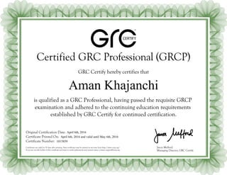 ®
CERTIFY
Certified GRC Professional (GRCP)
GRC Certify hereby certifies that
Jason Mefford
Managing Director, GRC Certify
Original Certification Date:
Certificate Printed On:
Certificate Number:
Certificates are valid for 30 days after printing. New certificates may be printed at any time from http://www.oceg.org/.
If you are not the holder of this certificate and want to verify authenticity and current status, contact support@oceg.org.
is qualified as a GRC Professional, having passed the requisite GRCP
examination and adhered to the continuing education requirements
established by GRC Certify for continued certification.
Aman Khajanchi
April 6th, 2016
April 6th, 2016 and valid until May 6th, 2016
1015859
 