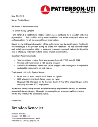 May 6th, 2016
Name, Rookie Nelson
RE: Letter of Recommendation
To: Whom it May Concern.
I am honored to recommend Rookie Nelson as a candidate for a position with your
organization. I feel confident in my recommendation, due to his strong work ethics and
professionalism, he will be an asset to any organization.
Based on my first hand observation, of his performance over the past 5 years, Rookie did
an excellent job in his position during his tenure with Patterson. He had excellent written
and verbal communication skills, is extremely organized, can work independently and is
able to effectively multi task multiple critical projects to completion.
Significant Accomplishments
 Total recordable Incident Rate was reduced from a 2.2 TRIR to 0.32 TRIR.
 Created and implemented a H2S training program
 Successfully conducted detail root cause analysis and investigation to implement
sustainable measures to prevent injuries
Employment History for Rookie Nelson
 Motor man on a drill crew in South Texas for 2 years.
 HSE advisor for the South Texas region for 1 year.
 Regional HSE Manager for the Permian Basin 2 Year (The largest Region in the
company with over 2000 employees).
Rookie was always willing to offer assistance in other departments and had an excellent
rapport with the employees. He would be an asset to any employer and I recommend
him for any endeavor he chooses to pursue.
Respectfully,
Brandon Benedict
Brandon Benedict
Contact – 325-226-3443
Vice-President of Operations - South
Patterson-UTI Drilling Company LLC
 
