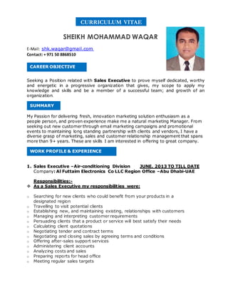 SHEIKH MOHAMMAD WAQAR
E-Mail: shk.waqar@gmail.com
Contact: + 971 50 8868510
Seeking a Position related with Sales Executive to prove myself dedicated, worthy
and energetic in a progressive organization that gives, my scope to apply my
knowledge and skills and be a member of a successful team; and growth of an
organization.
My Passion for delivering fresh, innovation marketing solution enthusiasm as a
people person, and proven experience make me a natural marketing Manager. From
seeking out new customer through email marketing campaigns and promotional
events to maintaining long standing partnership with clients and vendors, I have a
diverse grasp of marketing, sales and customer relationship management that spans
more than 9+ years. These are skills I am interested in offering to great company.
1. Sales Executive –Air-conditioning Division JUNE. 2013 TO TILL DATE
Company: Al Futtaim Electronics Co LLC Region Office –Abu Dhabi-UAE
Responsibilities:-
 As a Sales Executive my responsibilities were:
o Searching for new clients who could benefit from your products in a
designated region
o Travelling to visit potential clients
o Establishing new, and maintaining existing, relationships with customers
o Managing and interpreting customer requirements
o Persuading clients that a product or service will best satisfy their needs
o Calculating client quotations
o Negotiating tender and contract terms
o Negotiating and closing sales by agreeing terms and conditions
o Offering after-sales support services
o Administering client accounts
o Analyzing costs and sales
o Preparing reports for head office
o Meeting regular sales targets
CAREER OBJECTIVE
SUMMARY
WORK PROFILE & EXPERIENCE
CURRICULUM VITAE
 