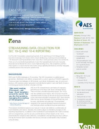 STREAMLINING DATA COLLECTION FOR
SEC 10-Q AND 10-K REPORTING
For The AES Corporation, preparing Quarterly 10-Q and Annual 10-K filings for the
Securities Exchange Commission (SEC) meant distributing, tracking and consolidating
170 Microsoft Excel®
spreadsheets from more than 100 businesses across five continents.
Their use of uncontrolled spreadsheets meant that spreadsheets had to be manually
checked and rechecked for errors. Since implementing Vena, AES completes and files
their reports in a much shorter time frame using a globally distributed, centrally managed,
auditable process that everyone understands.
BACKGROUND
With over 25,000 employees in 25 countries, The AES Corporation is a global power
generation, distribution and utilities company with a current capacity of 39,429 megawatts.
The power plant technologies of AES include: coal, diesel, hydropower, gas, oil, wind and
biomass. AES operates power generation and distribution grids in Latin and North America
and energy generation facilities in Europe and Asia.
AES must file comprehensive summaries of corporate
performance to the New York Stock Exchange (NYSE).
There are three unaudited quarterly reports, the 10-Qs,
and one audited annual report, the 10-K; each must be
submitted within 45 days of the end of the financial period
to the Securities Exchange Commission (SEC). Every quarter,
Mike Farrow, Senior Manager of External Reporting, and
his team, distributed and collected 170 spreadsheet
templates that captured detailed financial information
and footnotes about worldwide business operations.
The original consolidation process was manual in nature and relied on a combination of
Excel templates and macros. However, the need to adjust to mandatory changes in SEC
reporting requirements, in addition to the hundreds of Excel templates AES had to contend
with on a regular basis, put the accuracy and timeliness of their reports at risk. Vena
streamlined the company’s data collection, consolidation and reporting processes without
forcing the Finance team to abadon the macros, formulas and templates they had been
using all along.
QUICK FACTS
Industry: Energy Utility
Revenue: Public (NYSE: AES)
Number of Users: 200
Number of Businesses: 100+
Employees: 25,000
CHALLENGES
»» Issues with email
“overload”
»» Consolidation was
complicated
»» 170 spreadsheets had
to be manually managed
on a quarterly basis
»» Templates lacked
version control
APPLICATIONS
»» Filing SEC 10-K and
10-Q Reports
-- Annual (10-K)
-- Quarterly (10-Q) Financial
RESULTS
üü Faster report preparation
üü Accelerated work
processes
üü Reduced risk of rrror
üü Corporation was able
to continue existing
Excel templates,models
and formulas
CASE STUDY
“We wanted to keep our Excel functionality.
That was important to us…We’ve streamlined and
cleaned up our processes. Now I have extra days.
I can actually spend that time on value-added
review of my overall document.”
– Mike Farrow, Senior Manager Financial Reporting, AES
“[We were] sending
170 manual – and
huge – Excel templates
around the world. That
was the first problem,
managing the emailing
of 170 templates.”
– Mike Farrow, Senior Manager of
External Reporting
 