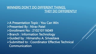 A Presentation Topic : You Can Win
Presented By : Nirav Patel
Enrollment No : 210210116049
Branch : Information Technology
Guided by : Himanshu A. Srivastava
Submitted to : Coordinator Effective Technical
Communication
WINNERS DON’T DO DIFFERENT THINGS,
THEY DO DIFFERENTLY
 