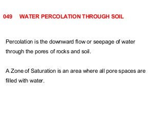 049 WATER PERCOLATION THROUGH SOIL 
Percolation is the downward flow or seepage of water 
through the pores of rocks and soil. 
A Zone of Saturation is an area where all pore spaces are 
filled with water. 
 