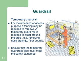 11
Guardrail
Temporary guardrail:
 For maintenance or access
purpose a fencing may be
required to remove. A
temporary guard rail is
required to erect around
the area . e.g. removing
deck gratings, floor boards.
 Ensure that the temporary
guardrails also must meet
the safety standards Temporary guard rails
 