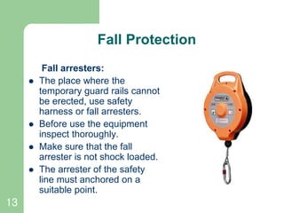 13
Fall Protection
Fall arresters:
 The place where the
temporary guard rails cannot
be erected, use safety
harness or fall arresters.
 Before use the equipment
inspect thoroughly.
 Make sure that the fall
arrester is not shock loaded.
 The arrester of the safety
line must anchored on a
suitable point.
 