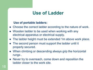 16
Use of Ladder
Use of portable ladders:
 Choose the correct ladder according to the nature of work.
 Wooden ladder to be used when working with any
electrical apparatus or electrical supply.
 The ladder height must be extended 1m above work place.
 The second person must support the ladder until it
properly secured.
 When climbing or descending always grip the horizontal
rungs .
 Never try to overreach, come down and reposition the
ladder closer to the work site.
 