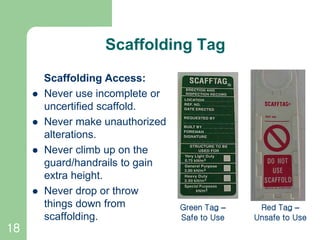 18
Scaffolding Tag
Scaffolding Access:
 Never use incomplete or
uncertified scaffold.
 Never make unauthorized
alterations.
 Never climb up on the
guard/handrails to gain
extra height.
 Never drop or throw
things down from
scaffolding.
Green Tag –
Safe to Use
Red Tag –
Unsafe to Use
 