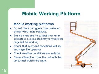 19
Mobile Working Platform
Mobile working platforms:
 Do not place outriggers over drains or
similar which may collapse.
 Ensure there are no exhausts or fume
extractors in close proximity to where the
cage will be working.
 Check that overhead conditions will not
endanger the operator.
 Check weather conditions are suitable.
 Never attempt to move the unit with the
personnel aloft in the cage.
 