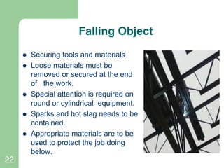 22
Falling Object
 Securing tools and materials
 Loose materials must be
removed or secured at the end
of the work.
 Special attention is required on
round or cylindrical equipment.
 Sparks and hot slag needs to be
contained.
 Appropriate materials are to be
used to protect the job doing
below.
 
