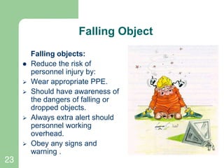 23
Falling Object
Falling objects:
 Reduce the risk of
personnel injury by:
 Wear appropriate PPE.
 Should have awareness of
the dangers of falling or
dropped objects.
 Always extra alert should
personnel working
overhead.
 Obey any signs and
warning .
 