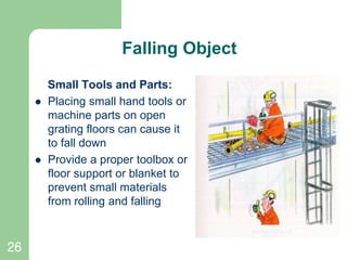 26
Falling Object
Small Tools and Parts:
 Placing small hand tools or
machine parts on open
grating floors can cause it
to fall down
 Provide a proper toolbox or
floor support or blanket to
prevent small materials
from rolling and falling
 