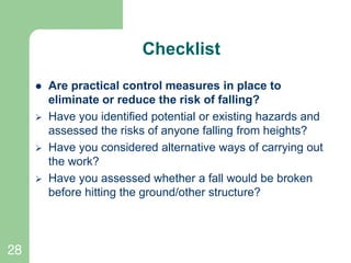 28
Checklist
 Are practical control measures in place to
eliminate or reduce the risk of falling?
 Have you identified potential or existing hazards and
assessed the risks of anyone falling from heights?
 Have you considered alternative ways of carrying out
the work?
 Have you assessed whether a fall would be broken
before hitting the ground/other structure?
 