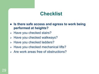 29
Checklist
 Is there safe access and egress to work being
performed at heights?
 Have you checked stairs?
 Have you checked walkways?
 Have you checked ladders?
 Have you checked mechanical lifts?
 Are work areas free of obstructions?
 