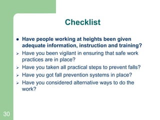 30
Checklist
 Have people working at heights been given
adequate information, instruction and training?
 Have you been vigilant in ensuring that safe work
practices are in place?
 Have you taken all practical steps to prevent falls?
 Have you got fall prevention systems in place?
 Have you considered alternative ways to do the
work?
 