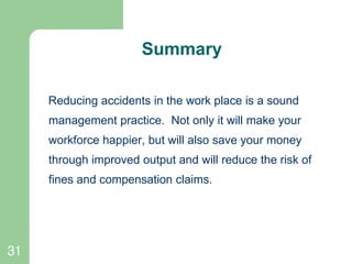 31
Summary
Reducing accidents in the work place is a sound
management practice. Not only it will make your
workforce happier, but will also save your money
through improved output and will reduce the risk of
fines and compensation claims.
 