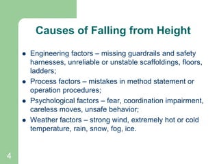 4
Causes of Falling from Height
 Engineering factors – missing guardrails and safety
harnesses, unreliable or unstable scaffoldings, floors,
ladders;
 Process factors – mistakes in method statement or
operation procedures;
 Psychological factors – fear, coordination impairment,
careless moves, unsafe behavior;
 Weather factors – strong wind, extremely hot or cold
temperature, rain, snow, fog, ice.
 