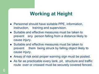 6
Working at Height
 Personnel should have suitable PPE, information,
instruction, training and supervision.
 Suitable and effective measures must be taken to
prevent any person falling from a distance likely to
cause injury.
 Suitable and effective measures must be taken to
prevent them being struck by falling object likely to
cause injury.
 Areas of risk exist proper warning sign must be posted.
 As far as practicable every tank, pit, structure and traffic
route over or crossed must be securely covered fenced.
 