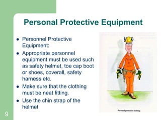 9
Personal Protective Equipment
 Personnel Protective
Equipment:
 Appropriate personnel
equipment must be used such
as safety helmet, toe cap boot
or shoes, coverall, safety
harness etc.
 Make sure that the clothing
must be neat fitting.
 Use the chin strap of the
helmet
 