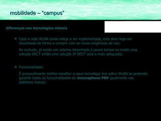 diferenças nas tecnologias móveis Caso a rede WLAN ainda esteja a ser implementada, esta deve logo ser desenhada de forma a cumprir com as novas exigências de voz; Se contudo, já existe um sistema desenhado á pouco tempo ou existe uma solução DECT então uma solução IP DECT será a mais adequada; Funcionalidade; É provavelmente melhor escolher a nova tecnologia Voz sobre WLAN se pretende garantir todas as funcionalidades do  innovaphone PBX  igualmente nos telefones móveis. mobilidade – “campus” 