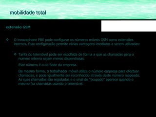 mobilidade total extensão GSM O innovaphone PBX pode configurar os números móveis GSM como extensões internas. Esta configuração permite várias vantagens imediatas a serem utilizadas: Tarifa do telemóvel pode ser escolhida de forma a que as chamadas para o numero interno sejam menos dispendiosas.  Este número é o da Sede da empresa. Da mesma forma, o trabalhador móvel utiliza o número empresa para efectuar chamadas, e pode igualmente ser reconhecido através deste número mapeado. As suas chamadas são registadas e o sinal de "ocupado" aparece quando o mesmo faz chamadas usando o telemóvel. 