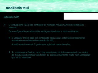 extensão GSM O innovaphone PBX pode configurar os números móveis GSM como extensões internas.  Esta configuração permite várias vantagens imediatas a serem utilizadas: O utilizador móvel pode ser contactado pelas outras extensões directamente através do seu número de extensão da PBX; A tarifa mais favorável é igualmente aplicável nesta direcção; Se o assinante móvel faz uma chamada através da linha do escritório, os custos da mesma vão beneficiar das tarifas da Sede normalmente muito mais vantajosas que as do telemóvel. mobilidade total 
