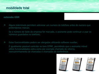 extensão GSM Alguns telemóveis permitem adicionar um numero de telefone antes do numero que pretendemos marcar;  Se o número de Sede da empresa for marcado, o assinante pode continuar a usar os números guardados no telefone; Estas funcionalidades podem ser alargadas utilizando software auxiliar; É igualmente possível controlar os tons DTMF, permitindo que o assinante móvel utilize funcionalidades extra como por exemplo chamada de retorno, reencaminhamento de chamadas e chamadas de conferência. mobilidade total 