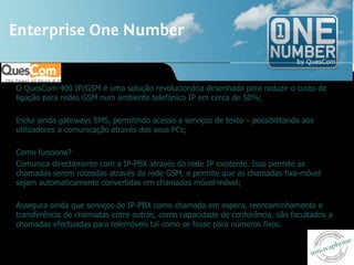 O QuesCom 400 IP/GSM é uma solução revolucionária desenhada para reduzir o custo de ligação para redes GSM num ambiente telefónico IP em cerca de 50%; Inclui ainda gateways SMS, permitindo acesso a serviços de texto – possibilitando aos utilizadores a comunicação através dos seus PCs; Como funciona? Comunica directamente com a IP-PBX através da rede IP existente. Isso permite as chamadas serem roteadas através da rede GSM, e permite que as chamadas fixo-móvel sejam automaticamente convertidas em chamadas móvel-móvel; Assegura ainda que serviços de IP-PBX como chamada em espera, reencaminhamento e transferência de chamadas entre outras, como capacidade de conferência, são facultados a chamadas efectuadas para telemóveis tal como se fosse para números fixos. 